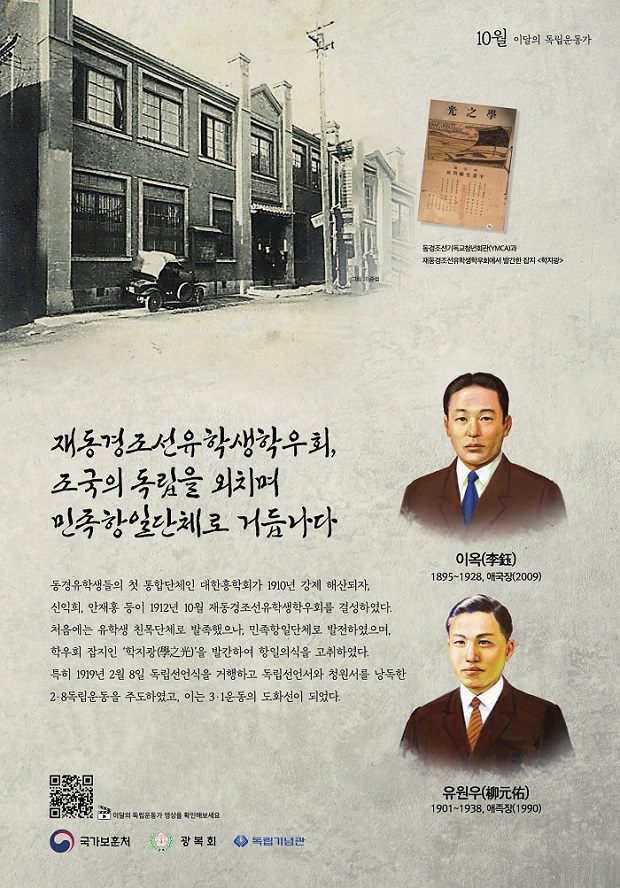 10월 이달의 독립운동가 동경조선기독청년회관(YMCA)과 재동경조선유학생학우회에서 발간한 잡지<학지광 /> 재동경조선유학생학우회, 조국의 독립을 외치며 민족항일단체로 거듭나다 동경유학생들의 첫 통합단체인 대한홍학회가 1910년 강제 해산되자, 산악회, 안재홍 등이 1912년 10월 재동경조선유학생학우회를 결성하였다. 처음에는 유학생 친목단체로 발족했으나, 민족항일단체로 발전하였으며 학우회 잡지인 '학지광'을 발간하여 항일의식을 고취하였다 특히 1919년 2월 8일 독립선언식을 거행하고 독립선언서와 청원서를 낭독한 2-8독립운동을 주도하였고, 이는 3.1운동의 도화선이 되었다. 이옥 1895~1928, 애국장(2009) 유원우 1901~1938, 애국장(1990)