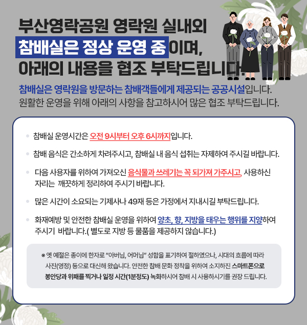 부산영락공원 영락원 실내외 참배실은 정상 운영 중이며, 아래의 내용을 협조 부탁드립니다. 참배실은 영락원을 방문하는 참배객들에게 제공되는 공공시설입니다. 원활한 운영을 위해 아래의 사항을 참고하시어 많은 협조 부탁드립니다. · 참배실 운영시간은 오전 9시부터 오후 6시까지입니다. · 참배 음식은 간소하게 차려주시고, 참배실 내 음식 섭취는 자제하여 주시길 바랍니다. · 다음 사용자를 위하여 가져오신 음식물과 쓰레기는 꼭 되가져 가주시고, 사용하신 자리는 깨끗하게 정리하여 주시기 바랍니다. · 많은 시간이 소요되는 기제사나 49재 등은 가정에서 지내시길 부탁드립니다. · 화재예방 및 안전한 참배실 운영을 위하여 양초, 향, 지방을 태우는 행위를 지양하여 주시기 바랍니다.(별도로 지방 등 물품을 제공하지 않습니다.) ※ 옛 예절은 종이에 한자로 “아버님, 어머님” 성함을 표기하여 절하였으나, 시대의 흐름에 따라 사진(영정) 등으로 대신해 왔습니다. 안전한 참배 문화 정착을 위하여 소지하진 스마트폰으로 봉안당과 위패를 찍거나 일정 시간(1분정도) 녹화하시어 참배 시 사용하시기를 권장 드립니다. 