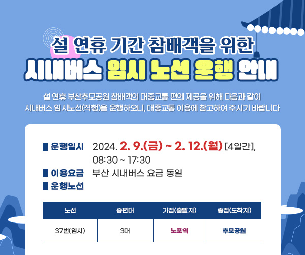 설 연휴 기간 참배객을 위한 시내버스 임시노선 운행 안내 설 연휴 부산추모공원 참배객의 대중교통 편의 제공을 위해 다음과 같이 시내버스 임시노선(직행)을 운행하오니, 대중교통 이용에 참고하여 주시기 바랍니다 ■ 운행일시 2024.2. 9.(금) ~ 2. 12.(월) [4일간], 08:30 - 17:30 ■ 이용요금 부산 시내버스 요금 동일 ● 운행노선 노선 증편대 기점(출발지) 종점(도착지) 37번(임시) 3대 노포역 추모공원