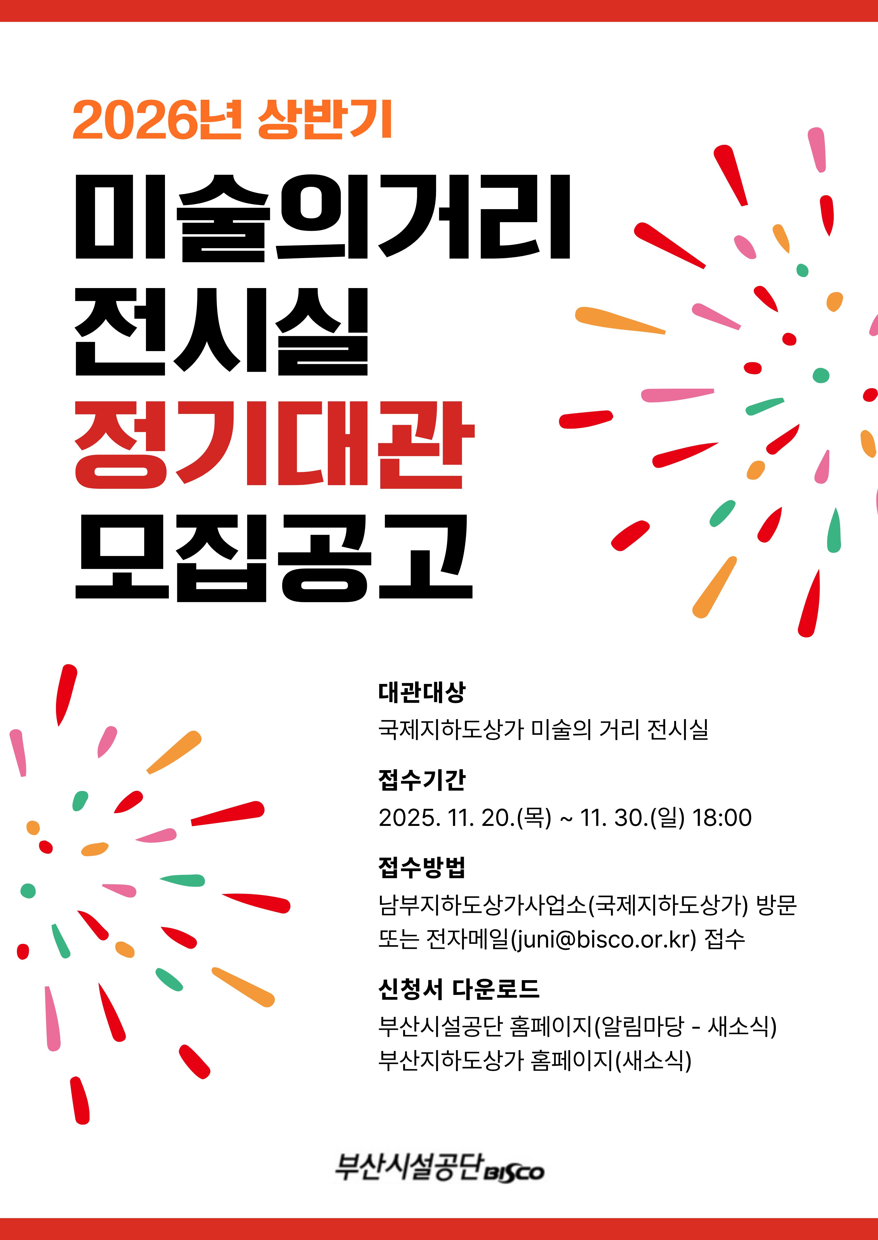 2026년 상반기 미술의거리 전시실 정기대관 모집공고. 대관대상: 국제지하도상가 미술의 거리 전시실 접수기간: 2025. 11. 20.(목) ~ 11. 30.(일) 18:00 접수방법: 남부지하도상가사업소(국제지하도상가) 방문 또는 전자메일(juni@bisco.or.kr) 접수 신청서 다운로드: 부산시설공단 홈페이지(알림마당 - 새소식) 부산지하도상가 홈페이지(새소식)