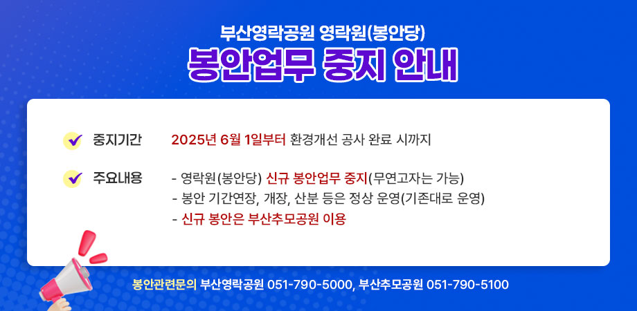 부산영락공원 영락원(봉안당) 봉안업무 중지 안내. 중지기간:2025년 6월 1일부터 환경개선 공사 완료 시까지, 주요내용:영락원(봉안당) 신규 봉안업무 중지(무연고자는 가능), 봉안 기간연장,개장,산분 등은 정상 운영(기존대로 운영), 신규 봉안은 부산추모공원 이용. 봉안관련문의 : 부산영락공원 051-790-5000, 부산추모공원 051-790-5100.