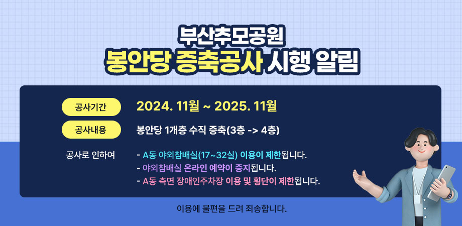 부산추모공원 봉안당 증축공사 시행 알림. 공사기간:2024.11월 ~ 2025.11월, 공사내용:봉안당 1개층 수직 증축(3층 -> 4층), 공사로 인하여 a동 야외참배실(17~32실) 이용이 제한됩니다. 야외참배실 온라인 예약이 중지됩니다. a동 측면 장애인주차장 이용 및 횡단이 제한됩니다. 이용에 불편을 드려 죄송합니다.