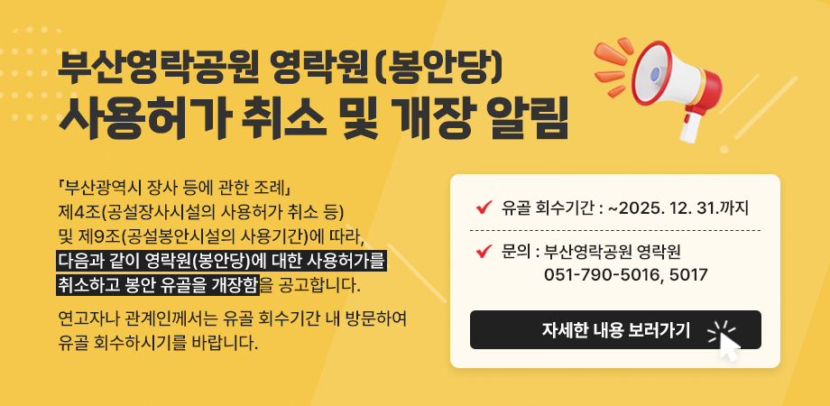 부산영락공원 영락원(봉안당) 사용허가 취소 및 개장 알림. 「부산광역시 장사 등에 관한 조례」제4조(공설장사시설의 사용허가 취소 등) 및 제9조(공설봉안시설의 사용기간)에 따라, 다음과 같이 영락원(봉안당)에 대한 사용허가를 취소하고 봉안 유골을 개장함을 공고합니다. 연고자나 관계인께서는 유골 회수기간 내 방문하여 유골 회수하시기를 바랍니다. 유골 회수기간 : ~2025. 12. 31.까지. 문의 : 부산영락공원 영락원 051-790-5016, 5017. 자세히 보러가기