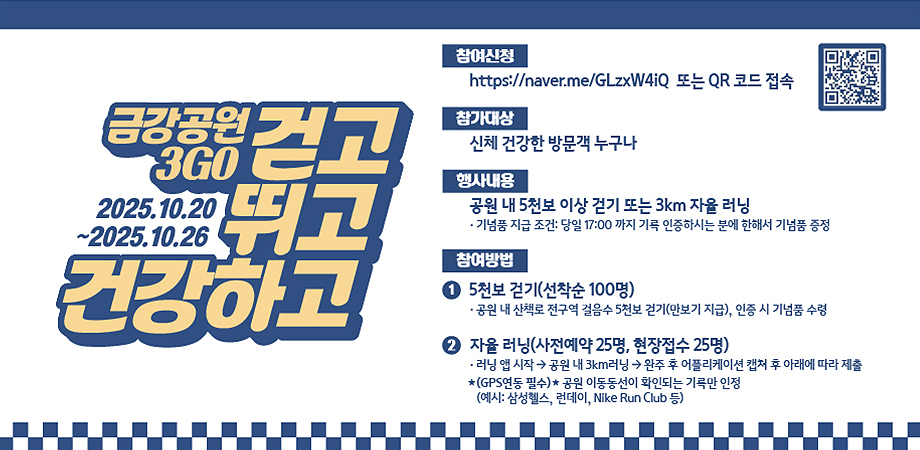 금강공원 3go 걷고 뛰고 건강하고. 2025.10.20~2025.10.26 -참여신청: https://naver.me/glzxw4iq 또는 qr 코드 접속. -참가대상: 신체 건강한 방문객 누구나. -행사내용: 공원 내 5천보 이상 걷기 또는 3km 자율 러닝 · 기넘품 지급 조건: 당일 17:00 까지 기륵 인증하시는 분에 한해서 기넘품 증정. -참여방법: 1. 5천보 걷기(선착순 100명) · 공원 내 산책로 전구역 걸음수 5천보 걷기(만보기 지급), 인증 시 기넘품 수령 2. 자율 러닝(사전예약 25명, 현장접수 25명) 러닝 앱 시작 →공원 내 3km러닝 → 완주 후 어플리케이션 캡처 후 아래에 따라 제출 *(gps연동 필수)* 공원 이동동선이 확인되는 기록만 인정(예시: 삼성헬스, 런데이, nike run club 등)