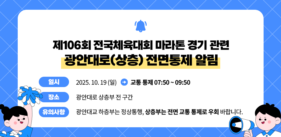 제106회 전국체육대회 마라톤 경기 관련 광안대로(상층) 전면통제 알림. 일시 : 2025. 10. 19. (일) -> 교통통제 07:50 ~ 09:50, 장소 : 광안대로 상층부 전 구간, 유의사항 : 광안대교 하층부는 정상통행, 상층부는 전면 교통 통제로 우회 바랍니다. 