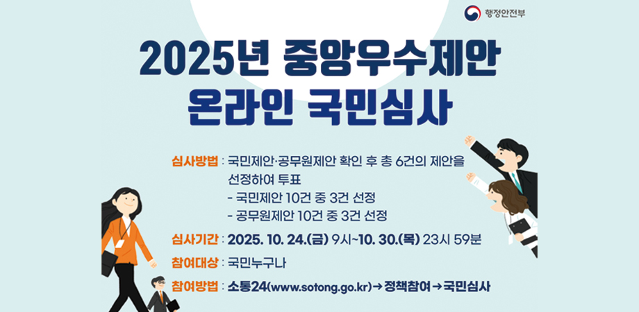 2025년 중앙우수제안 온라인 국민심사. 심사방법 : 국민제안·공무원제안 확인 후 총 6건의 제안을 선정하여 투표 - 국민제안 10건 중 3건 선정 - 공무원제안 10건 중 3건 선정. 심사기간 : 2025. 10. 24.(금) 9시~10. 30.(목) 23시 59분. 참여대상 : 국민누구나. 참여방법 : 소통24(www.sotong.go.kr)→정책참여→국민심사