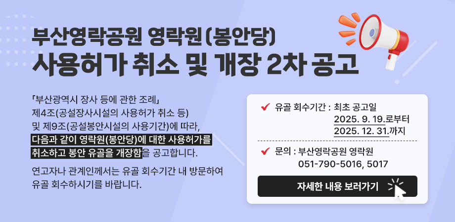 부산영락공원 영락원(봉안당) 사용허가 취소 및 개장 2차 공고. 「부산광역시 장사 등에 관한 조례」제4조(공설장사시설의 사용허가 취소 등) 및 제9조(공설봉안시설의 사용기간)에 따라, 다음과 같이 영락원(봉안당)에 대한 사용허가를 취소하고 봉안 유골을 개장함을 공고합니다. 연고자나 관계인께서는 유골 회수기간 내 방문하여 유골 회수하시기를 바랍니다. 유골 회수기간 : 최초 공고일 2025. 9. 19.로부터 2025. 12. 31.까지. 문의 : 부산영락공원 영락원 051-790-5016, 5017. 자세한 내용 보러가기