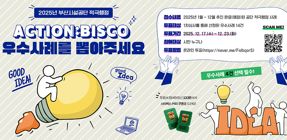 2025년 부산시설공단 적극행정 action:bisco 우수사례를 뽑아주세요. 접수내용 : 2025년 1월~ 12월 추진 완료(예정)된 공단 적극행정 사례, 투표대상 : 1차심사를 통해 선정된 우수사례 14건, 투표기간 : 2025. 12. 17.(수)~ 12. 23.(화), 참여대상 : 시민 누구나, 투표방법 : 온라인 투표(https://naver.me/folbqors). 투표에 참여해주신 100분에게 스타벅스 커피 쿠폰을 드려요! 우수사례 4건 선택 필수