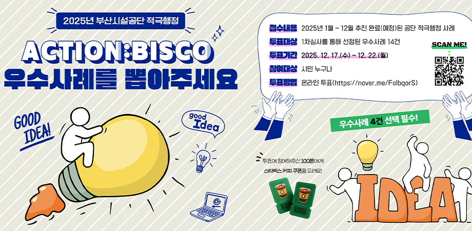 2025년 부산시설공단 적극행정 action:bisco 우수사례를 뽑아주세요. 접수내용 : 2025년 1월~ 12월 추진 완료(예정)된 공단 적극행정 사례, 투표대상 : 1차심사를 통해 선정된 우수사례 14건, 투표기간 : 2025. 12. 17.(수)~ 12. 23.(화), 참여대상 : 시민 누구나, 투표방법 : 온라인 투표(https://naver.me/folbqors). 투표에 참여해주신 100분에게 스타벅스 커피 쿠폰을 드려요! 우수사례 4건 선택 필수