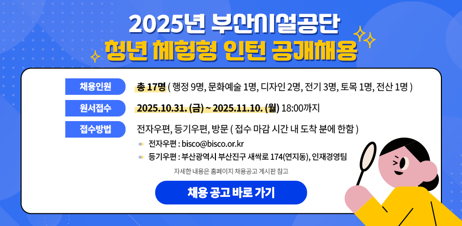 2025년 부산시설공단 청년 체험형 인턴 공개채용. 채용인원 : 17명 (행정 9명, 문화예술 1명, 디자인 2명, 전기 3명, 토목 1명, 전산 1명), 원서접수 : 2025.10.31.(금)~2025.11.10.(월) 18:00까지, 접수방법 : 전자우편, 등기우편, 방문(접수 마감 시간 내 도착 분에 한함) *전자우편 : bisco@bisco.or.kr *등기우편 : 부산광역시 부산진구 새싹로 174(연지동), 인재경영팀. 자세한 내용은 홈페이지 채용공고 게시판 참고. 채용 공고 바로 가기