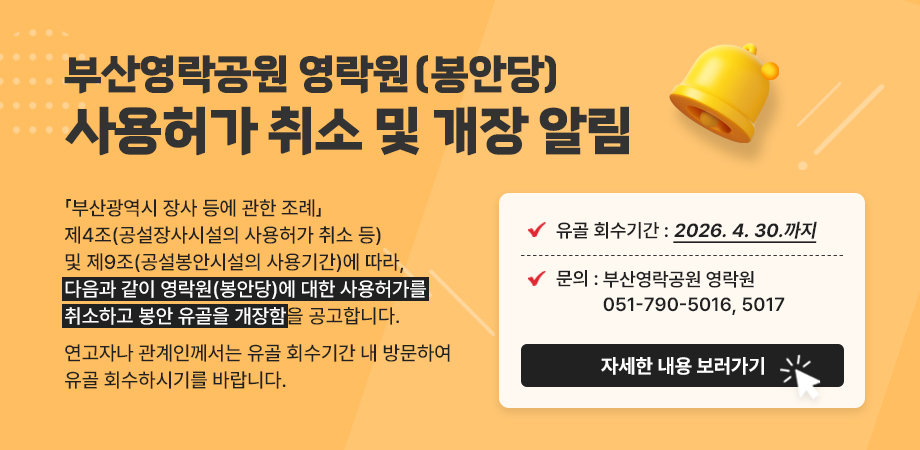 부산영락공원 영락원(봉안당) 사용허가 취소 및 개장 알림. 「부산광역시 장사 등에 관한 조례」제4조(공설장사시설의 사용허가 취소 등) 및 제9조(공설봉안시설의 사용기간)에 따라, 다음과 같이 영락원(봉안당)에 대한 사용허가를 취소하고 봉안 유골을 개장함을 공고합니다. 연고자나 관계인께서는 유골 회수기간 내 방문하여 유골 회수하시기를 바랍니다. 유골 회수기간 : 2026. 4. 30.까지. 문의 : 부산영락공원 영락원 051-790-5016, 5017. 자세한 내용 보러가기