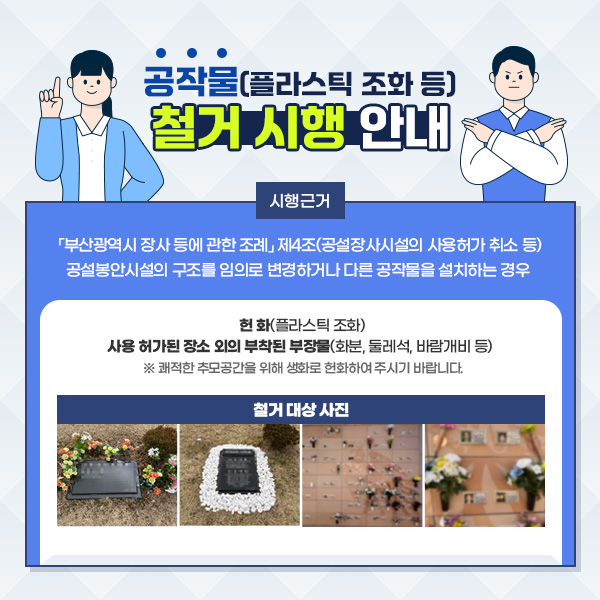 공작물(플라스틱 조화 등) 철거 시행 안내. 시행근거: 「부산광역시 장사 등에 관한 조례」 제4조(공설장사시설의 사용허가 취소 등) 공설봉안시설의 구조를 임의로 변경하거나 다른 공작물을 설치하는 경우 헌 화(플라스틱 조화) 사용 허가된 장소 외의 부착된 부장물(화분, 둘레석, 바람개비 등) ※ 쾌적한 추모공간을 위해 생화로 헌화하여 주시기 바랍니다. 철거 대상 사진 