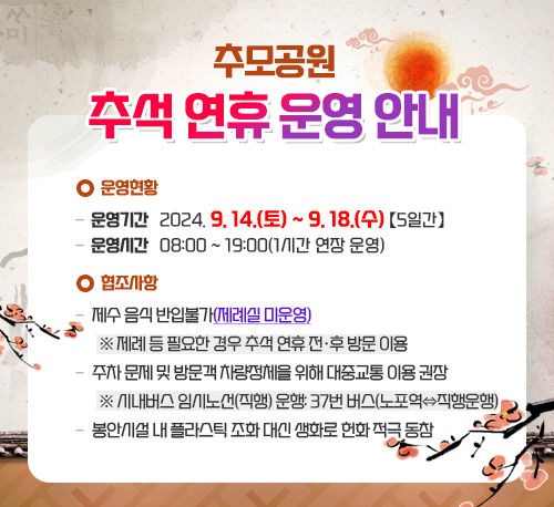 추모공원 추석 연휴 운영 안내 운영현황 - 운영기간: 2024. 9. 14.(토) ~ 9. 18.(수) 【5일간】 - 운영시간: 08:00 ~ 19:00(1시간 연장 운영) 협조사항 - 제수 음식 반입불가(제례실 미운영) ※ 제례 등 필요한 경우 추석 연휴 전·후 방문 이용 - 주차 문제 및 방문객 차량정체을 위해 대중교통 이용 권장 ※ 시내버스 임시노선(직행) 운행: 37번 버스(노포역⇔직행운행) - 봉안시설 내 플라스틱 조화 대신 생화로 헌화 적극 동참 