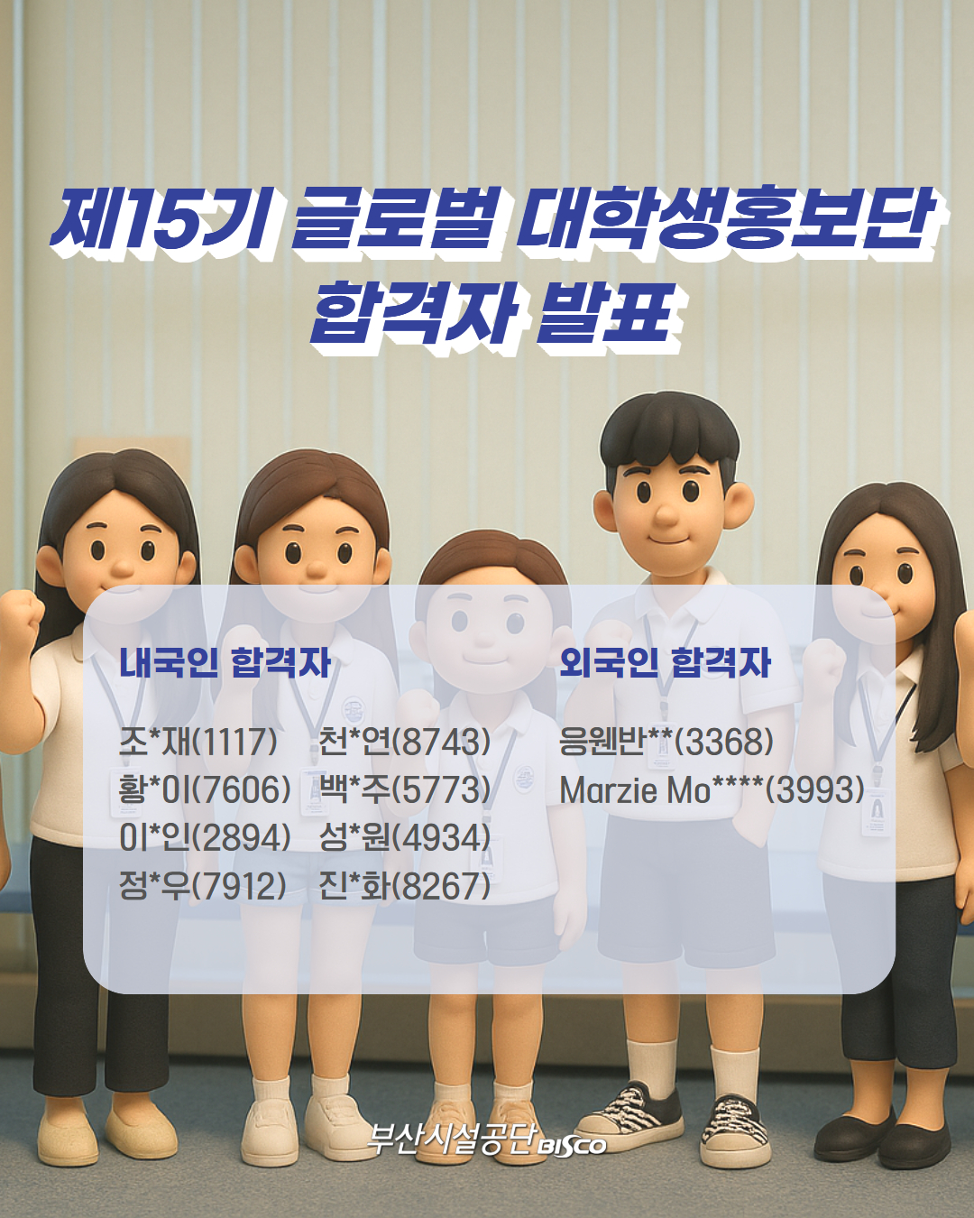 제15기 글로벌 대학생홍보단 합격자 발표 내국인 합격자 : 조*재(1117),천*연(8743),황*이(7606),백*주(5773),이*인(2894),성*원(4934),정*우(7912),진*화(8267), 외국인 합격자 : 응웬반**(3368),Marzie Mo****(3993) 부산시설공단 BISCO